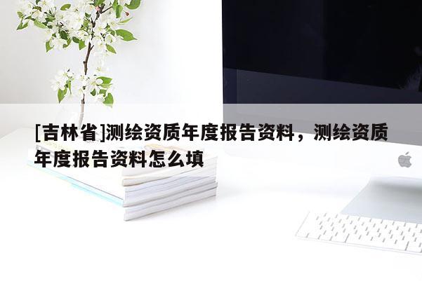 [吉林省]测绘资质年度报告资料，测绘资质年度报告资料怎么填