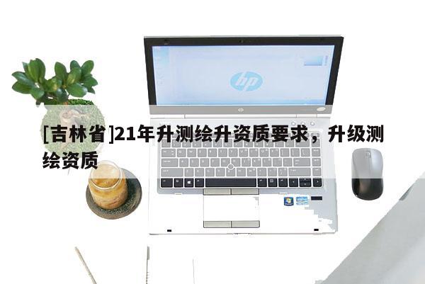 [吉林省]21年升测绘升资质要求，升级测绘资质
