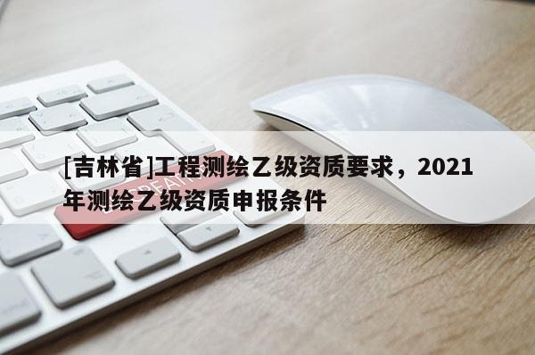 [吉林省]工程测绘乙级资质要求，2021年测绘乙级资质申报条件