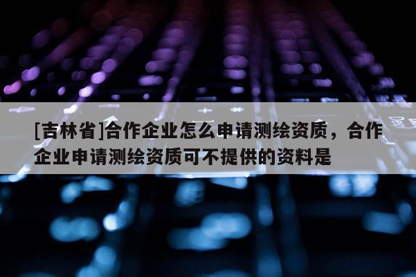 [吉林省]合作企业怎么申请测绘资质，合作企业申请测绘资质可不提供的资料是