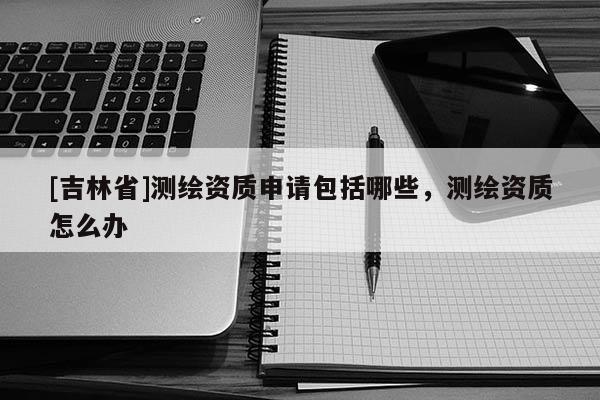 [吉林省]测绘资质申请包括哪些，测绘资质怎么办