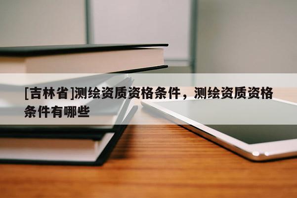 [吉林省]测绘资质资格条件，测绘资质资格条件有哪些