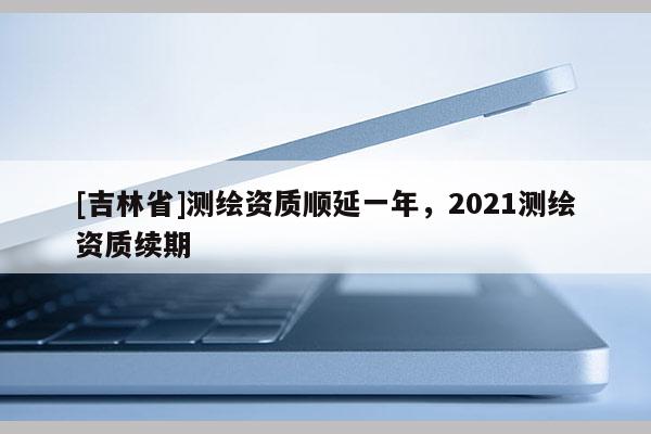 [吉林省]测绘资质顺延一年，2021测绘资质续期