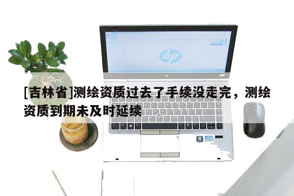 [吉林省]测绘资质过去了手续没走完，测绘资质到期未及时延续