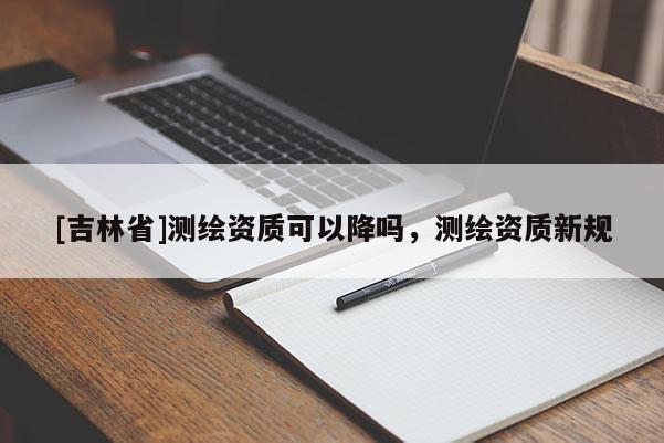 [吉林省]测绘资质可以降吗，测绘资质新规