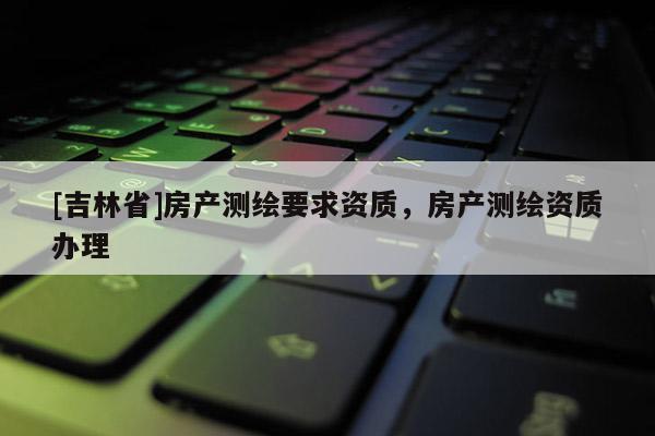 [吉林省]房产测绘要求资质，房产测绘资质办理