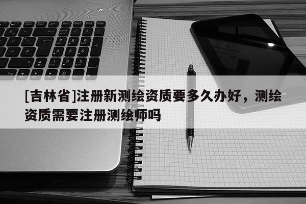 [吉林省]注册新测绘资质要多久办好，测绘资质需要注册测绘师吗