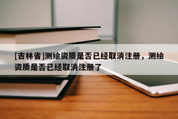 [吉林省]测绘资质是否已经取消注册，测绘资质是否已经取消注册了