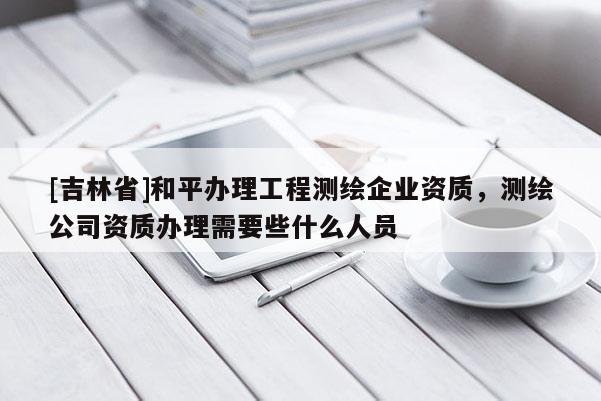 [吉林省]和平办理工程测绘企业资质，测绘公司资质办理需要些什么人员