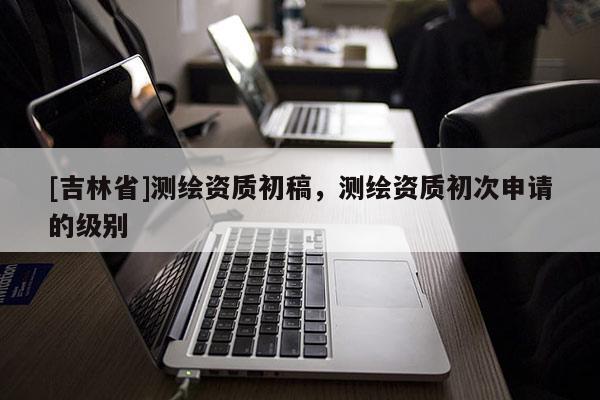 [吉林省]测绘资质初稿，测绘资质初次申请的级别