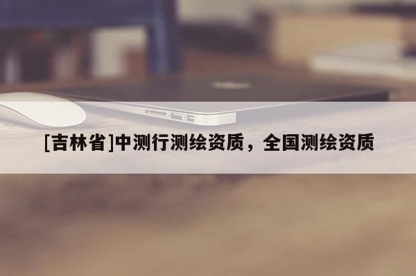 [吉林省]中测行测绘资质，全国测绘资质