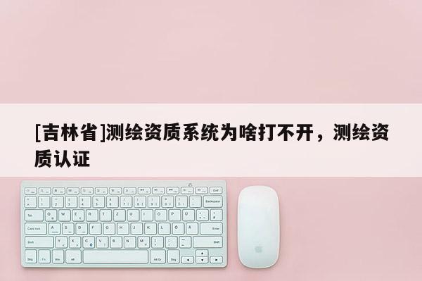 [吉林省]测绘资质系统为啥打不开，测绘资质认证