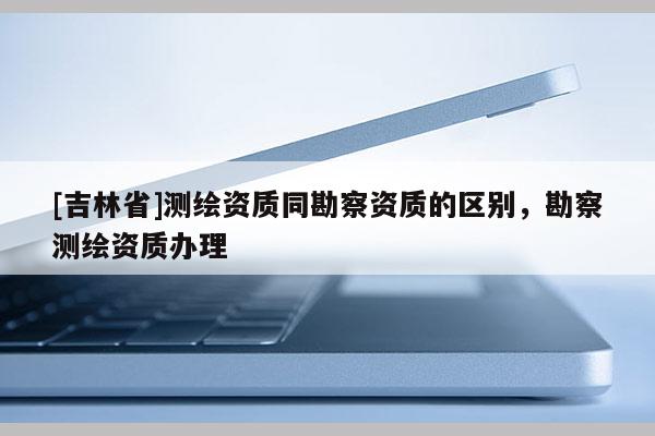 [吉林省]测绘资质同勘察资质的区别，勘察测绘资质办理