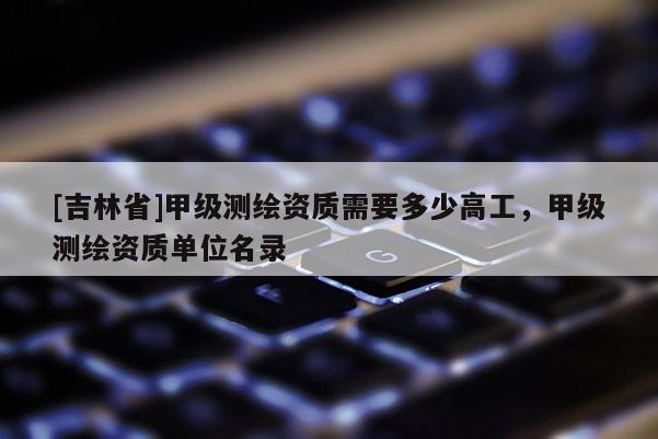 [吉林省]甲级测绘资质需要多少高工，甲级测绘资质单位名录