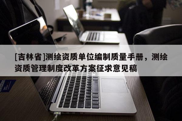 [吉林省]测绘资质单位编制质量手册，测绘资质管理制度改革方案征求意见稿