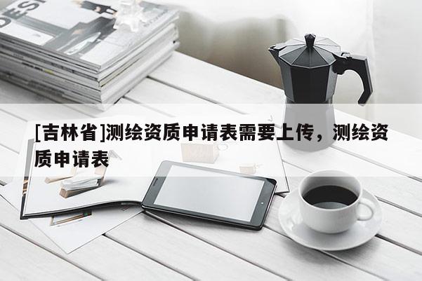 [吉林省]测绘资质申请表需要上传，测绘资质申请表