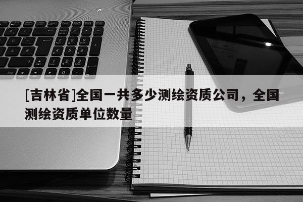 [吉林省]全国一共多少测绘资质公司，全国测绘资质单位数量