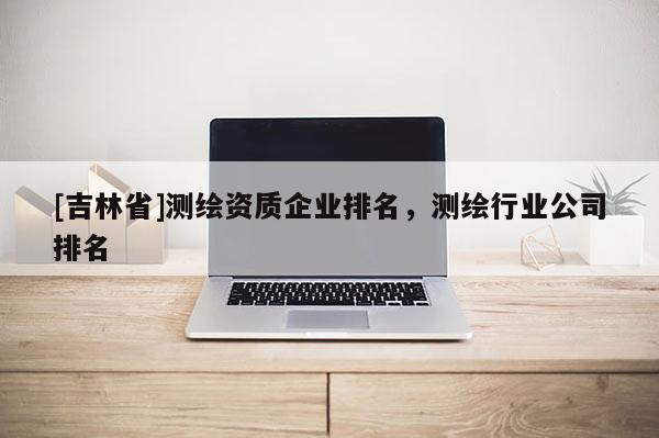 [吉林省]测绘资质企业排名，测绘行业公司排名