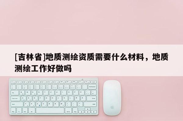 [吉林省]地质测绘资质需要什么材料，地质测绘工作好做吗
