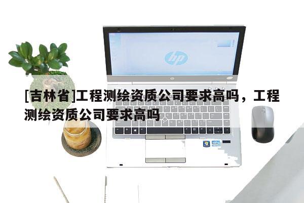 [吉林省]工程测绘资质公司要求高吗，工程测绘资质公司要求高吗