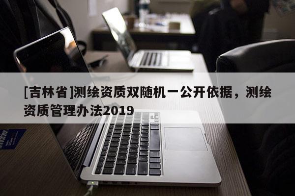 [吉林省]测绘资质双随机一公开依据，测绘资质管理办法2019