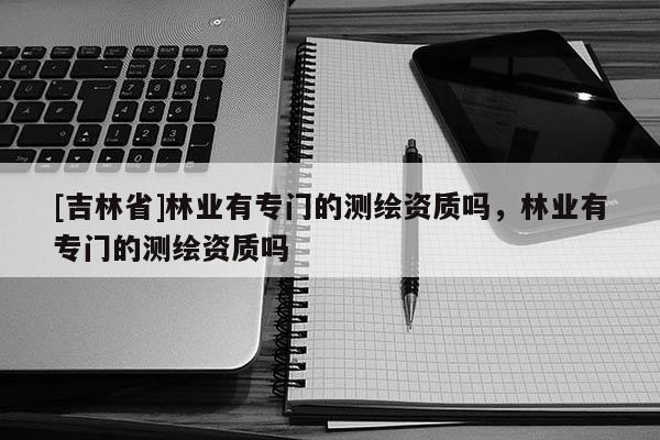 [吉林省]林业有专门的测绘资质吗，林业有专门的测绘资质吗