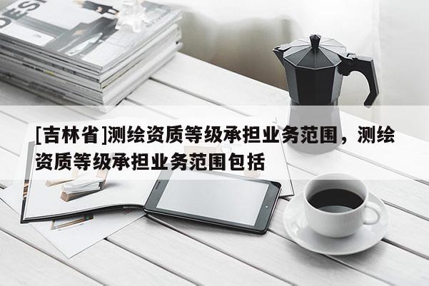 [吉林省]测绘资质等级承担业务范围，测绘资质等级承担业务范围包括