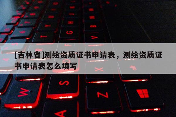 [吉林省]测绘资质证书申请表，测绘资质证书申请表怎么填写