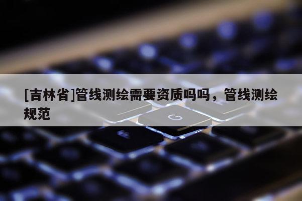 [吉林省]管线测绘需要资质吗吗，管线测绘规范