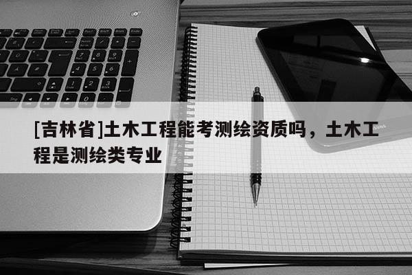 [吉林省]土木工程能考测绘资质吗，土木工程是测绘类专业