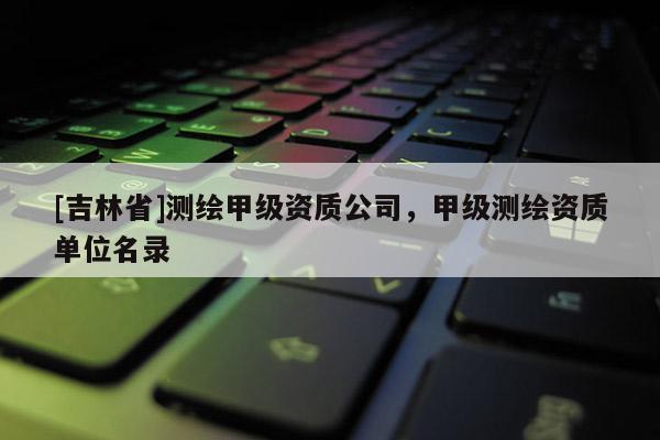 [吉林省]测绘甲级资质公司，甲级测绘资质单位名录