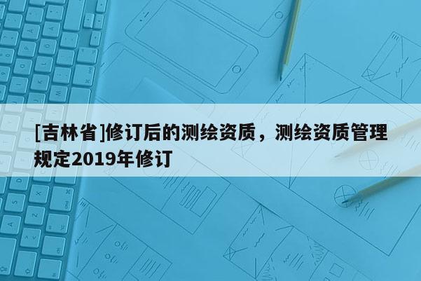 [吉林省]修订后的测绘资质，测绘资质管理规定2019年修订