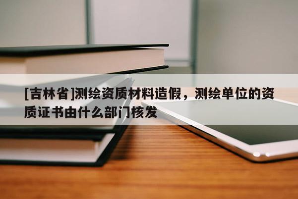 [吉林省]测绘资质材料造假，测绘单位的资质证书由什么部门核发