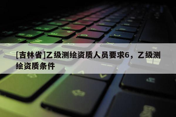 [吉林省]乙级测绘资质人员要求6，乙级测绘资质条件