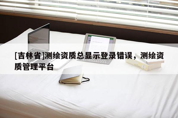 [吉林省]测绘资质总显示登录错误，测绘资质管理平台
