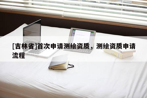 [吉林省]首次申请测绘资质，测绘资质申请流程