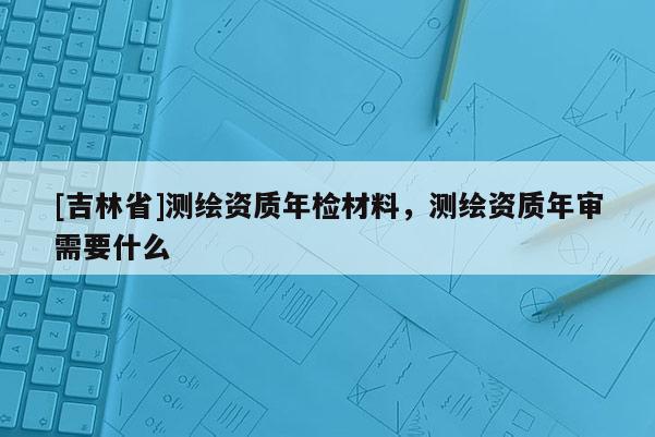 [吉林省]测绘资质年检材料，测绘资质年审需要什么