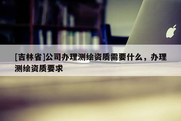 [吉林省]公司办理测绘资质需要什么，办理测绘资质要求