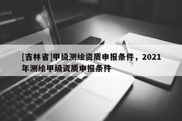 [吉林省]甲级测绘资质申报条件，2021年测绘甲级资质申报条件