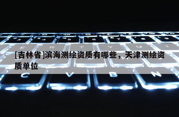 [吉林省]滨海测绘资质有哪些，天津测绘资质单位