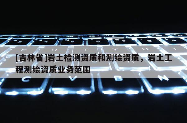 [吉林省]岩土检测资质和测绘资质，岩土工程测绘资质业务范围