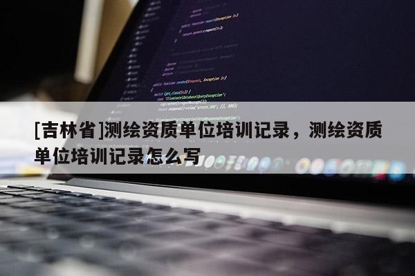 [吉林省]测绘资质单位培训记录，测绘资质单位培训记录怎么写