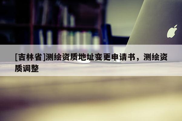 [吉林省]测绘资质地址变更申请书，测绘资质调整