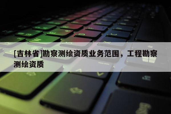 [吉林省]勘察测绘资质业务范围，工程勘察测绘资质