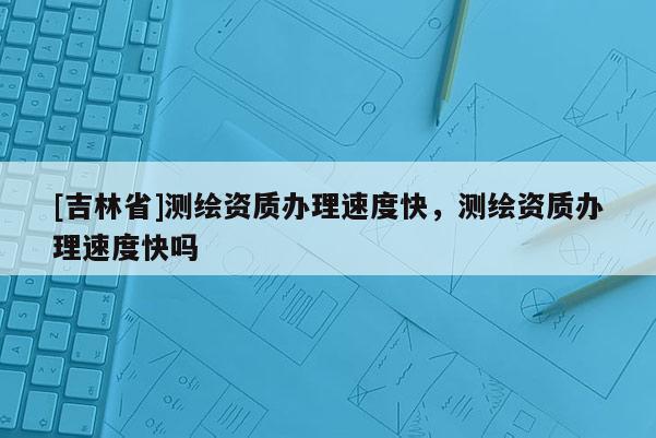 [吉林省]测绘资质办理速度快，测绘资质办理速度快吗