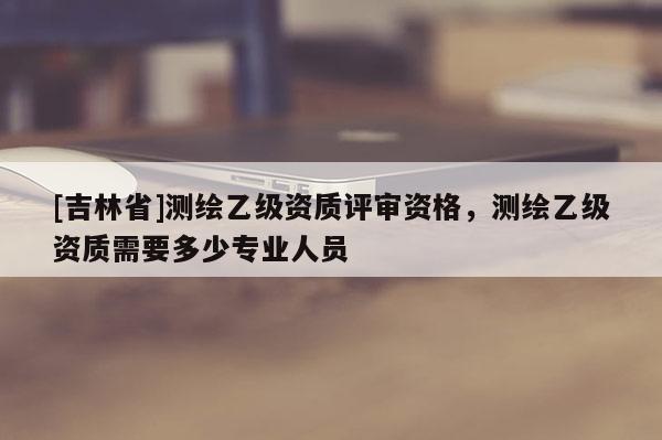 [吉林省]测绘乙级资质评审资格，测绘乙级资质需要多少专业人员