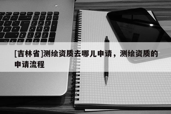 [吉林省]测绘资质去哪儿申请，测绘资质的申请流程