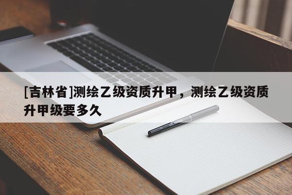 [吉林省]测绘乙级资质升甲，测绘乙级资质升甲级要多久
