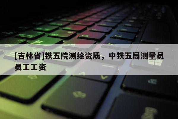 [吉林省]铁五院测绘资质，中铁五局测量员员工工资