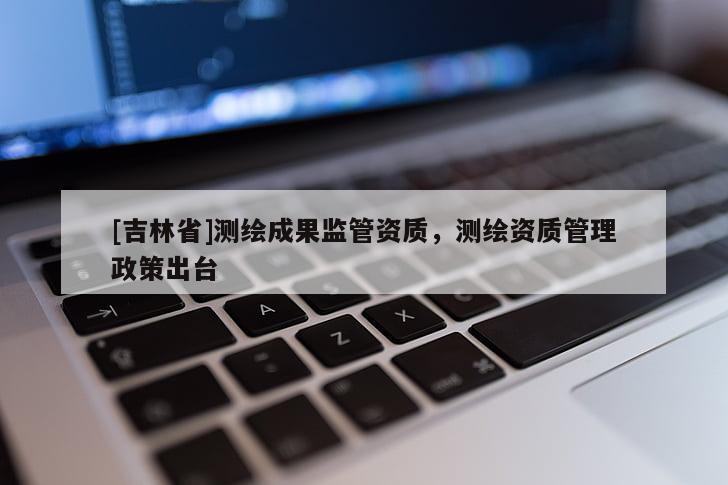[吉林省]测绘成果监管资质，测绘资质管理政策出台
